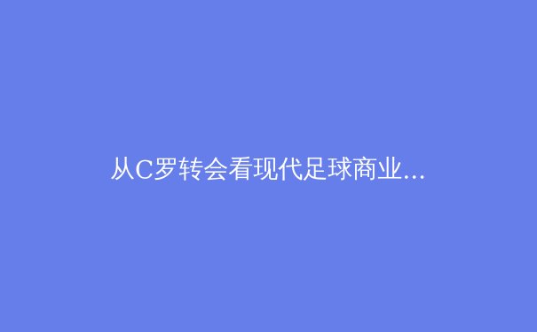 从C罗转会看现代足球商业逻辑：巨星流动背后的资本博弈 - 3