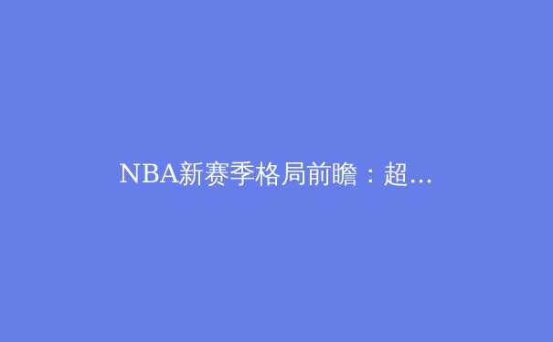 NBA新赛季格局前瞻：超级球队的黄昏与新生力量的崛起 - 3